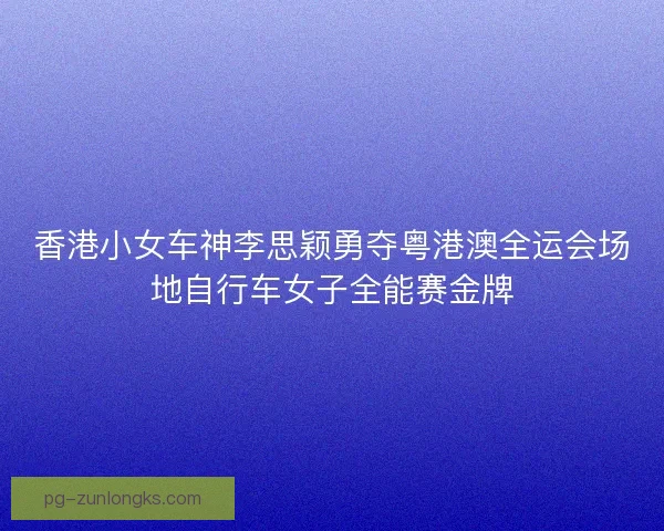 香港小女车神李思颖勇夺粤港澳全运会场地自行车女子全能赛金牌