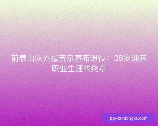 前泰山队外援吉尔宣布退役：38岁迎来职业生涯的终章